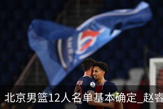 北京男篮12人名单基本确定 赵睿携手三外援 李楠打造全新争冠体系
